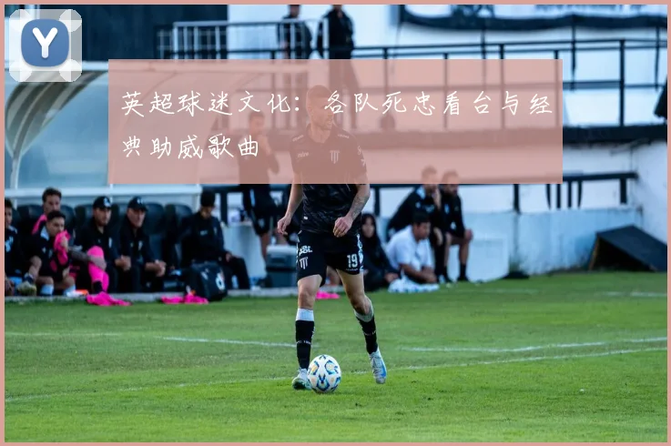 英超球迷文化：各队死忠看台与经典助威歌曲