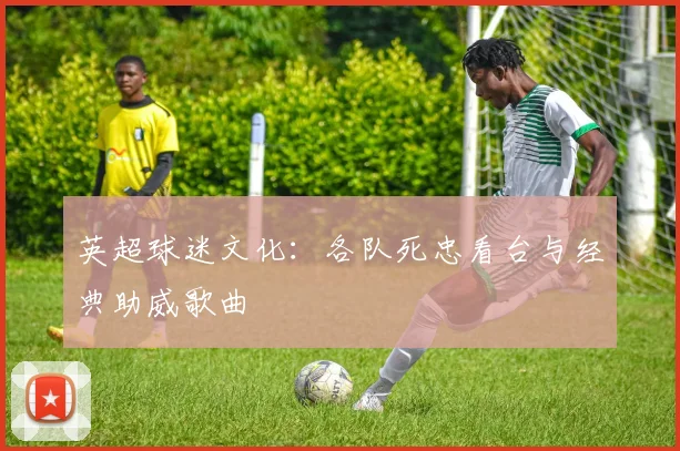 英超球迷文化：各队死忠看台与经典助威歌曲